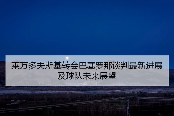 莱万多夫斯基转会巴塞罗那谈判最新进展及球队未来展望